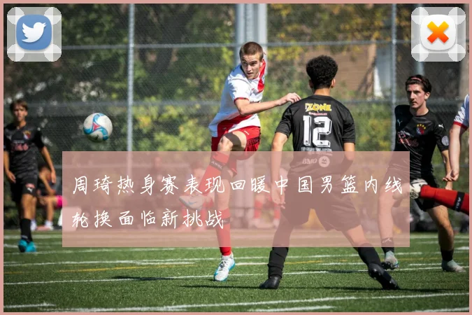 周琦热身赛表现回暖中国男篮内线轮换面临新挑战