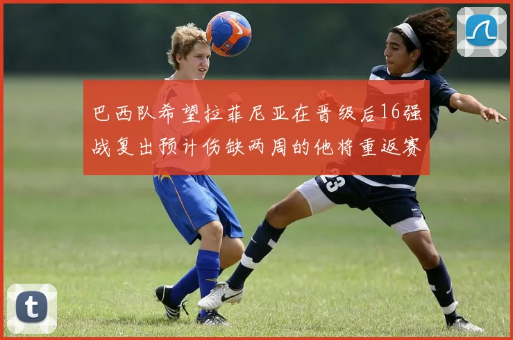巴西队希望拉菲尼亚在晋级后16强战复出预计伤缺两周的他将重返赛场