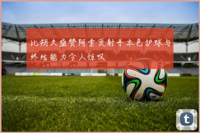 比朔夫盛赞阿索莫射手本色护球与终结能力令人惊叹