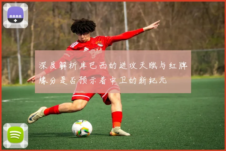 深度解析库巴西的进攻天赋与红牌缘分是否预示着中卫的新纪元